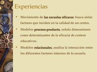 Experiencias
 Movimiento de las escuelas eficaceslas escuelas eficaces: busca aislar
factores que inciden en la calidad de un centro.
 Modelos proceso-productoproceso-producto, señala dimensiones
como determinantes de la eficacia de centros
educativos.
 Modelos relacionalesrelacionales, analiza la interacción entre
los diferentes factores internos de la escuela.
 