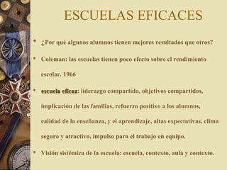 ESCUELAS EFICACES
 ¿Por qué algunos alumnos tienen mejores resultados que otros?
 Coleman: las escuelas tienen poco efecto sobre el rendimiento
escolar. 1966
 escuela eficazescuela eficaz: liderazgo compartido, objetivos compartidos,
implicación de las familias, refuerzo positivo a los alumnos,
calidad de la enseñanza, y el aprendizaje, altas expectativas, clima
seguro y atractivo, impulso para el trabajo en equipo.
 Visión sistémica de la escuela: escuela, contexto, aula y contexto.
 