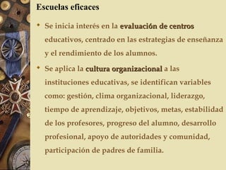  Se inicia interés en la evaluación de centrosevaluación de centros
educativos, centrado en las estrategias de enseñanza
y el rendimiento de los alumnos.
 Se aplica la cultura organizacionalcultura organizacional a las
instituciones educativas, se identifican variables
como: gestión, clima organizacional, liderazgo,
tiempo de aprendizaje, objetivos, metas, estabilidad
de los profesores, progreso del alumno, desarrollo
profesional, apoyo de autoridades y comunidad,
participación de padres de familia.
Escuelas eficaces
 