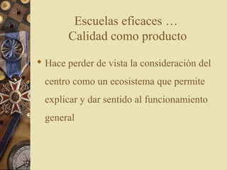 Escuelas eficaces …
Calidad como producto
 Hace perder de vista la consideración del
centro como un ecosistema que permite
explicar y dar sentido al funcionamiento
general
 