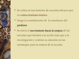  Se critica al movimiento de escuelas eficaces por
su reduccionismo teórico.
 Surge la consideración de la enseñanza del
profesorprofesor.
 Se inicia el movimiento hacia la mejoramovimiento hacia la mejora de las
escuelas que tienden a la acción más que a la
investigación y centran su atención en las
estrategias para la mejora de la escuela.
 