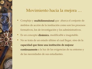Movimiento hacia la mejora …
 Complejo y multidimensionalmultidimensional que abarca el conjunto de
ámbitos de acción de la institución como son los procesos
formativos, los de investigación y los administrativos.
 Es un concepto dinámicodinámico, modificable e inagotable.
 No se trata de un estado último al cual llegar, sino de la
capacidad que tiene una institución de mejorarcapacidad que tiene una institución de mejorar
continuamentecontinuamente a la luz de las exigencias de su entorno y
de las necesidades de sus estudiantes.
 