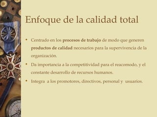 Enfoque de la calidad total
 Centrado en los procesos de trabajo de modo que generen
productos de calidad necesarios para la supervivencia de la
organización.
 Da importancia a la competitividad para el reacomodo, y el
constante desarrollo de recursos humanos.
 Integra a los promotores, directivos, personal y usuarios.
 