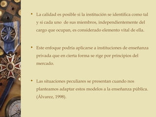  La calidad es posible si la institución se identifica como tal
y si cada uno de sus miembros, independientemente del
cargo que ocupan, es considerado elemento vital de ella.
 Este enfoque podría aplicarse a instituciones de enseñanza
privada que en cierta forma se rige por principios del
mercado.
 Las situaciones peculiares se presentan cuando nos
planteamos adaptar estos modelos a la enseñanza pública.
(Álvarez, 1998).
 