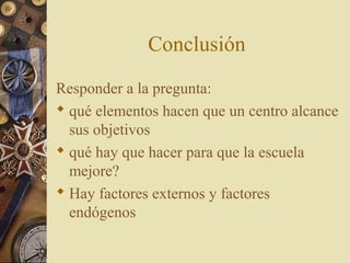 Conclusión
Responder a la pregunta:
 qué elementos hacen que un centro alcance
sus objetivos
 qué hay que hacer para que la escuela
mejore?
 Hay factores externos y factores
endógenos
 