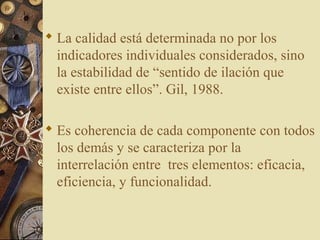  La calidad está determinada no por los
indicadores individuales considerados, sino
la estabilidad de “sentido de ilación que
existe entre ellos”. Gil, 1988.
 Es coherencia de cada componente con todos
los demás y se caracteriza por la
interrelación entre tres elementos: eficacia,
eficiencia, y funcionalidad.
 