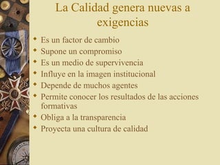 La Calidad genera nuevas a
exigencias
 Es un factor de cambio
 Supone un compromiso
 Es un medio de supervivencia
 Influye en la imagen institucional
 Depende de muchos agentes
 Permite conocer los resultados de las acciones
formativas
 Obliga a la transparencia
 Proyecta una cultura de calidad
 