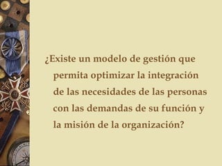 ¿Existe un modelo de gestión que
permita optimizar la integración
de las necesidades de las personas
con las demandas de su función y
la misión de la organización?
 