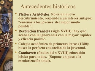 Antecedentes históricos
 Platón y AristótelesPlatón y Aristóteles. No es un nuevo
descubrimiento, responde a un interés antiguo:
“enseñar a los jóvenes del mejor modo
posible”.
 Revolución francesaRevolución francesa (siglo XVIII): hay que
acabar con la ignorancia con la mayor rapidez
y eficacia posible.
 Colegio académico de primeras letras (1780):
busca la perfecta educación de la juventud.
 Condorcet:Condorcet: (finales del s XVIII) educación
básica para todos. (Supone un paso a la
escolarización total).
 