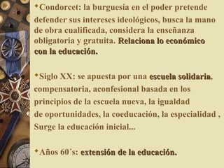 Condorcet: la burguesía en el poder pretende
defender sus intereses ideológicos, busca la mano
de obra cualificada, considera la enseñanza
obligatoria y gratuita. Relaciona lo económicoRelaciona lo económico
con la educación.con la educación.
Siglo XX: se apuesta por una escuela solidariaescuela solidaria,
compensatoria, aconfesional basada en los
principios de la escuela nueva, la igualdad
de oportunidades, la coeducación, la especialidad ,
Surge la educación inicial...
Años 60´s: extensión de la educación.extensión de la educación.
 