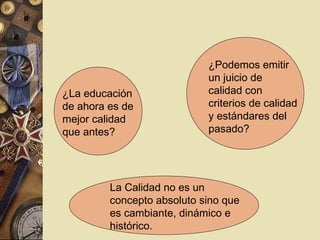 ¿La educación
de ahora es de
mejor calidad
que antes?
¿Podemos emitir
un juicio de
calidad con
criterios de calidad
y estándares del
pasado?
La Calidad no es un
concepto absoluto sino que
es cambiante, dinámico e
histórico.
 