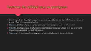  Intuitiva: grado en el que la interfaz sigue patrones esperados de uso, de modo hasta un novato la
pueda utilizar sin mucha capacitación.
 Eficiencia. Grado en el que es posible localizar o iniciar las operaciones y la información.
 Robustez. Grado en el que el software maneja entradas erróneas de datos o en el que se presenta
interacción inapropiada por parte del usuario.
 Riqueza: grado en el que el interfaz provee un conjunto abundante de características.
 