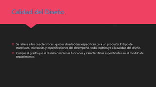  Se refiere a las características que los diseñadores especifican para un producto. El tipo de
materiales, tolerancias y especificaciones del desempeño, todo contribuye a la calidad del diseño.
 Cumple el grado que el diseño cumple las funciones y características especificadas en el modelo de
requerimiento.
 