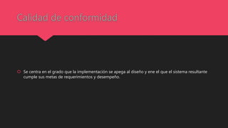 Calidad de conformidad
 Se centra en el grado que la implementación se apega al diseño y ene el que el sistema resultante
cumple sus metas de requerimientos y desempeño.
 