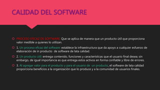 CALIDAD DEL SOFTWARE
 PROCESO EFICAZ DE SOFTWARE: Que se aplica de manera que un producto útil que proporciona
valor medible a quienes lo utilizan.
 1. Un proceso eficaz del software: establece la infraestructura que da apoyo a cualquier esfuerzo de
elaboración de in producto de software de lata calidad.
 2. Un producto útil: entrega contenido, funciones y características que el usuario final desea; sin
embargo, de igual importancia es que entrega estos activos en forma confiable y libre de errores.
 3. Al agregar valor para el producto y para el usuario de un producto, el software de lata calidad
proporciona beneficios a la organización que lo produce y a la comunidad de usuarios finales.
 