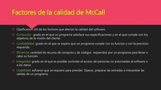 Factores de la calidad de McCall
 Clasificación útil de los factores que afectan la calidad del software.
 Corrección: grado en el que un programa satisface sus especificaciones y en el que cumple con los
objetivos de la misión del cliente.
 Confiabilidad: grado en el que se espera que un programa cumpla con su función y con la precisión
requerida.
 Eficiencia: cantidad de recurso de computo y de códigos requeridos por un programa para llevar a
cabo su función.
 Integridad: grado en el que es posible controlar el acceso de personas no autorizadas al software o
a los datos.
 Usabilidad: esfuerzo que se requiere para prender. Operar, preparar las entradas e interpretar las
salidas de un programa.
 