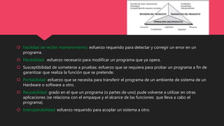  Facilidad de recibir mantenimiento: esfuerzo requerido para detectar y corregir un error en un
programa.
 Flexibilidad: esfuerzo necesario para modificar un programa que ya opera.
 Susceptibilidad de someterse a pruebas: esfuerzo que se requiera para probar un programa a fin de
garantizar que realiza la función que se pretende.
 Portabilidad: esfuerzo que se necesita para transferir el programa de un ambiente de sistema de un
Hardware o software a otro.
 Reusabilidad: grado en el que un programa (o partes de uno) pude volverse a utilizar en otras
aplicaciones (se relaciona con el empaque y el alcance de las funciones que lleva a cabo el
programa).
 Interoperabilidad: esfuerzo requerido para acoplar un sistema a otro.
 