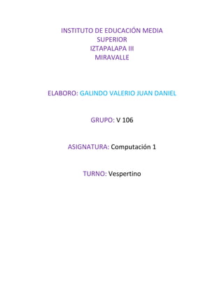 INSTITUTO DE EDUCACIÓN MEDIA
SUPERIOR
IZTAPALAPA III
MIRAVALLE
ELABORO: GALINDO VALERIO JUAN DANIEL
GRUPO: V 106
ASIGNATURA: Computación 1
TURNO: Vespertino
 