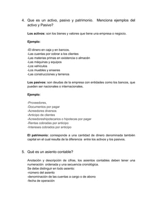 4. Que es un activo, pasivo y patrimonio.           Menciona ejemplos del
   activo y Pasivo?

   Los activos: son los bienes y valores que tiene una empresa o negocio.

   Ejemplo:

   -El dinero en caja y en bancos.
   -Las cuentas por cobrar a los clientes
   -Las materias primas en existencia o almacén
   -Las máquinas y equipos
   -Los vehículos
   -Los muebles y enseres
   -Las construcciones y terrenos

   Los pasivos: son deudas de la empresa con entidades como los bancos, que
   pueden ser nacionales o internacionales.

   Ejemplo:

   -Proveedores,
   -Documentos por pagar
   -Acreedores diversos
   -Anticipo de clientes
   -Acreedoreshipotecarios o hipotecas por pagar
   -Rentas cobradas por anticipo
   -Intereses cobrados por anticipo

   El patrimonio: corresponde a una cantidad de dinero denominada también
   capital en el cual resulta de la diferencia entre los activos y los pasivos.



5. Qué es un asiento contable?

   Anotación y descripción de cifras, los asientos contables deben tener una
   numeración ordenada y una secuencia cronológica.
   Se debe distinguir en todo asiento:
   -número del asiento
   -denominación de las cuentas a cargo o de abono
   -fecha de operación
 
