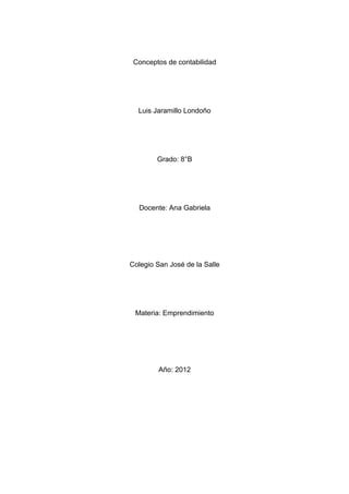 Conceptos de contabilidad




  Luis Jaramillo Londoño




        Grado: 8°B




  Docente: Ana Gabriela




Colegio San José de la Salle




 Materia: Emprendimiento




         Año: 2012
 