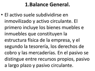 1.Balance General.
• El activo suele subdividirse en
inmovilizado y activo circulante. El
primero incluye los bienes muebles e
inmuebles que constituyen la
estructura física de la empresa, y el
segundo la tesorería, los derechos de
cobro y las mercaderías. En el pasivo se
distingue entre recursos propios, pasivo
a largo plazo y pasivo circulante.
 