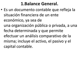 1.Balance General.
• Es un documento contable que refleja la
situación financiera de un ente
económico, ya sea de
una organización pública o privada, a una
fecha determinada y que permite
efectuar un análisis comparativo de la
misma; incluye el activo, el pasivo y el
capital contable.
 