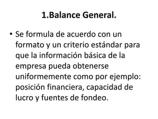 1.Balance General.
• Se formula de acuerdo con un
formato y un criterio estándar para
que la información básica de la
empresa pueda obtenerse
uniformemente como por ejemplo:
posición financiera, capacidad de
lucro y fuentes de fondeo.
 
