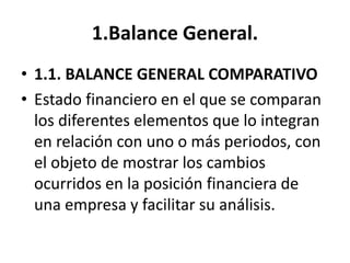 1.Balance General.
• 1.1. BALANCE GENERAL COMPARATIVO
• Estado financiero en el que se comparan
los diferentes elementos que lo integran
en relación con uno o más periodos, con
el objeto de mostrar los cambios
ocurridos en la posición financiera de
una empresa y facilitar su análisis.
 