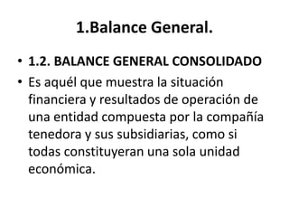 1.Balance General.
• 1.2. BALANCE GENERAL CONSOLIDADO
• Es aquél que muestra la situación
financiera y resultados de operación de
una entidad compuesta por la compañía
tenedora y sus subsidiarias, como si
todas constituyeran una sola unidad
económica.
 