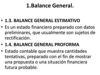 1.Balance General.
• 1.3. BALANCE GENERAL ESTIMATIVO
• Es un estado financiero preparado con datos
preliminares, que usualmente son sujetos de
rectificación.
• 1.4. BALANCE GENERAL PROFORMA
• Estado contable que muestra cantidades
tentativas, preparado con el fin de mostrar
una propuesta o una situación financiera
futura probable.
 