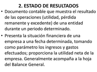 2. ESTADO DE RESULTADOS
• Documento contable que muestra el resultado
de las operaciones (utilidad, pérdida
remanente y excedente) de una entidad
durante un periodo determinado.
• Presenta la situación financiera de una
empresa a una fecha determinada, tomando
como parámetro los ingresos y gastos
efectuados; proporciona la utilidad neta de la
empresa. Generalmente acompaña a la hoja
del Balance General.
 