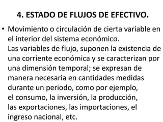 4. ESTADO DE FLUJOS DE EFECTIVO.
• Movimiento o circulación de cierta variable en
el interior del sistema económico.
Las variables de flujo, suponen la existencia de
una corriente económica y se caracterizan por
una dimensión temporal; se expresan de
manera necesaria en cantidades medidas
durante un periodo, como por ejemplo,
el consumo, la inversión, la producción,
las exportaciones, las importaciones, el
ingreso nacional, etc.
 