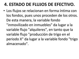4. ESTADO DE FLUJOS DE EFECTIVO.
• Los flujos se relacionan en forma íntima con
los fondos, pues unos proceden de los otros.
De esta manera, la variable fondo
"inmovilizado en inmuebles" da lugar a la
variable flujo "alquileres", en tanto que la
variable flujo "producción de trigo en el
periodo X" da lugar a la variable fondo "trigo
almacenado".
 