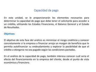 En esta unidad, se le proporcionarán los elementos necesarios para
determinar la capacidad de pago que debe tener el solicitante para acceder a
un crédito, utilizando los Estados Financieros, el Balance General y el Estado
de Resultados.
Objetivos:
El objetivo de esta fase del análisis es minimizar el riesgo crediticio y conocer
concretamente si la empresa a financiar arroja un margen de beneficio que le
permita autofinanciar su endeudamiento y explorar la posibilidad de que el
crédito a otorgarse no sea pagado según las condiciones pactadas.
En el análisis de la capacidad de pago, también interesa conocer cuál sería el
efecto del financiamiento en la empresa del cliente, desde el punto de vista
económico y financiero.
 