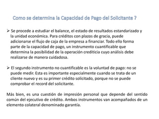  Se procede a estudiar el balance, el estado de resultados estandarizado y
la unidad económica. Para créditos con plazos de gracia, puede
adicionarse el flujo de caja de la empresa a financiar. Todo ello forma
parte de la capacidad de pago, un instrumento cuantificable que
determina la posibilidad de la operación crediticia cuyo análisis debe
realizarse de manera cuidadosa.
 El segundo instrumento no cuantificable es la voluntad de pago: no se
puede medir. Esta es importante especialmente cuando se trata de un
cliente nuevo y es su primer crédito solicitado, porque no se puede
comprobar el record del solicitante.
Más bien, es una cuestión de impresión personal que depende del sentido
común del ejecutivo de crédito. Ambos instrumentos van acompañados de un
elemento colateral denominado garantía.
 