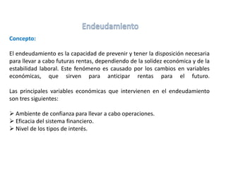 Concepto:
El endeudamiento es la capacidad de prevenir y tener la disposición necesaria
para llevar a cabo futuras rentas, dependiendo de la solidez económica y de la
estabilidad laboral. Este fenómeno es causado por los cambios en variables
económicas, que sirven para anticipar rentas para el futuro.
Las principales variables económicas que intervienen en el endeudamiento
son tres siguientes:
 Ambiente de confianza para llevar a cabo operaciones.
 Eficacia del sistema financiero.
 Nivel de los tipos de interés.
 