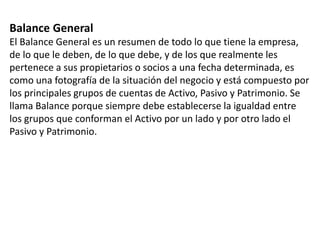 Balance General
El Balance General es un resumen de todo lo que tiene la empresa,
de lo que le deben, de lo que debe, y de los que realmente les
pertenece a sus propietarios o socios a una fecha determinada, es
como una fotografía de la situación del negocio y está compuesto por
los principales grupos de cuentas de Activo, Pasivo y Patrimonio. Se
llama Balance porque siempre debe establecerse la igualdad entre
los grupos que conforman el Activo por un lado y por otro lado el
Pasivo y Patrimonio.
 
