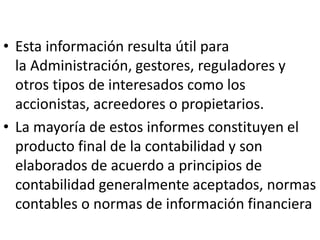 • Esta información resulta útil para
la Administración, gestores, reguladores y
otros tipos de interesados como los
accionistas, acreedores o propietarios.
• La mayoría de estos informes constituyen el
producto final de la contabilidad y son
elaborados de acuerdo a principios de
contabilidad generalmente aceptados, normas
contables o normas de información financiera
 