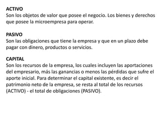 ACTIVO
Son los objetos de valor que posee el negocio. Los bienes y derechos
que posee la microempresa para operar.
PASIVO
Son las obligaciones que tiene la empresa y que en un plazo debe
pagar con dinero, productos o servicios.
CAPITAL
Son los recursos de la empresa, los cuales incluyen las aportaciones
del empresario, más las ganancias o menos las pérdidas que sufre el
aporte inicial. Para determinar el capital existente, es decir el
patrimonio neto de la empresa, se resta al total de los recursos
(ACTIVO) - el total de obligaciones (PASIVO).
 