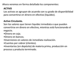 Ahora veremos en forma detallada los componentes:
ACTIVO
Los activos se agrupan de acuerdo con su grado de disponibilidad
para convertirse en dinero en efectivo (liquidez).
Activo Circulante.
Son los valores que tienen liquidez inmediata o que pueden
convertirse en dinero en efectivo, mientras está funcionando el
negocio.
•Dinero en caja.
•Dinero en bancos.
•Inversiones en valores de inmediata realización.
•Cuentas por cobrar (clientes).
•Inventarios (en depósito) de materia prima, producción en
proceso y producto terminado.
 