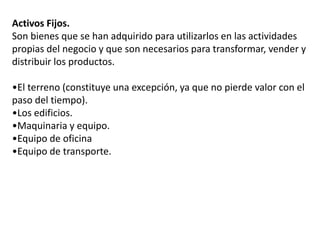 Activos Fijos.
Son bienes que se han adquirido para utilizarlos en las actividades
propias del negocio y que son necesarios para transformar, vender y
distribuir los productos.
•El terreno (constituye una excepción, ya que no pierde valor con el
paso del tiempo).
•Los edificios.
•Maquinaria y equipo.
•Equipo de oficina
•Equipo de transporte.
 