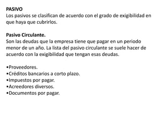 PASIVO
Los pasivos se clasifican de acuerdo con el grado de exigibilidad en
que haya que cubrirlos.
Pasivo Circulante.
Son las deudas que la empresa tiene que pagar en un periodo
menor de un año. La lista del pasivo circulante se suele hacer de
acuerdo con la exigibilidad que tengan esas deudas.
•Proveedores.
•Créditos bancarios a corto plazo.
•Impuestos por pagar.
•Acreedores diversos.
•Documentos por pagar.
 