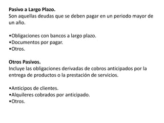 Pasivo a Largo Plazo.
Son aquellas deudas que se deben pagar en un periodo mayor de
un año.
•Obligaciones con bancos a largo plazo.
•Documentos por pagar.
•Otros.
Otros Pasivos.
Incluye las obligaciones derivadas de cobros anticipados por la
entrega de productos o la prestación de servicios.
•Anticipos de clientes.
•Alquileres cobrados por anticipado.
•Otros.
 