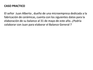 CASO PRACTICO
El señor Juan Alberto , dueño de una microempresa dedicada a la
fabricación de cerámicas, cuenta con los siguientes datos para la
elaboración de su balance al 31 de mayo de este año. ¿Podría
colaborar con Juan para elaborar el Balance General ?
 