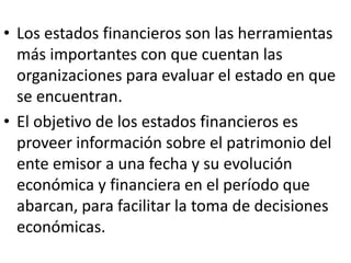• Los estados financieros son las herramientas
más importantes con que cuentan las
organizaciones para evaluar el estado en que
se encuentran.
• El objetivo de los estados financieros es
proveer información sobre el patrimonio del
ente emisor a una fecha y su evolución
económica y financiera en el período que
abarcan, para facilitar la toma de decisiones
económicas.
 