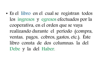 • Es el libro en el cual se registran todos
los ingresos y egresos efectuados por la
cooperativa, en el orden que se vaya
realizando durante el período (compra,
ventas, pagos, cobros, gastos, etc.). Éste
libro consta de dos columnas: la del
Debe y la del Haber.
 