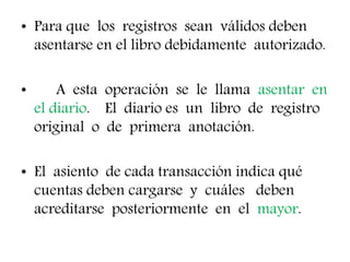 • Para que los registros sean válidos deben
asentarse en el libro debidamente autorizado.
• A esta operación se le llama asentar en
el diario. El diario es un libro de registro
original o de primera anotación.
• El asiento de cada transacción indica qué
cuentas deben cargarse y cuáles deben
acreditarse posteriormente en el mayor.
 