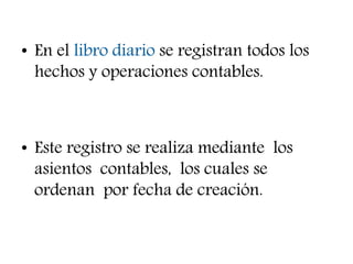• En el libro diario se registran todos los
hechos y operaciones contables.
• Este registro se realiza mediante los
asientos contables, los cuales se
ordenan por fecha de creación.
 