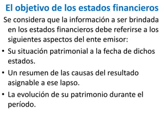 El objetivo de los estados financieros
Se considera que la información a ser brindada
en los estados financieros debe referirse a los
siguientes aspectos del ente emisor:
• Su situación patrimonial a la fecha de dichos
estados.
• Un resumen de las causas del resultado
asignable a ese lapso.
• La evolución de su patrimonio durante el
período.
 