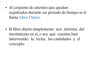 • Al conjunto de asientos que quedan
registrados durante un período de tiempo se le
llama Libro Diario.
• El libro diario simplemente nos informa del
movimiento en sí, o sea, qué cuentas han
intervenido, la fecha, las cantidades y el
concepto.
 